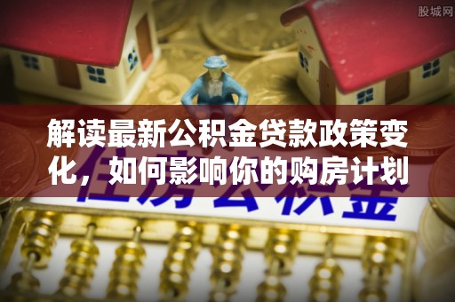 海淀解读最新公积金贷款政策变化，如何影响你的购房计划？